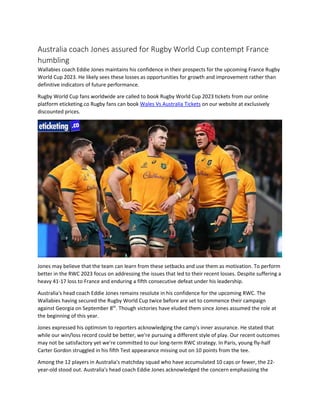 Australia coach Jones assured for Rugby World Cup contempt France
humbling
Wallabies coach Eddie Jones maintains his confidence in their prospects for the upcoming France Rugby
World Cup 2023. He likely sees these losses as opportunities for growth and improvement rather than
definitive indicators of future performance.
Rugby World Cup fans worldwide are called to book Rugby World Cup 2023 tickets from our online
platform eticketing.co Rugby fans can book Wales Vs Australia Tickets on our website at exclusively
discounted prices.
Jones may believe that the team can learn from these setbacks and use them as motivation. To perform
better in the RWC 2023 focus on addressing the issues that led to their recent losses. Despite suffering a
heavy 41-17 loss to France and enduring a fifth consecutive defeat under his leadership.
Australia's head coach Eddie Jones remains resolute in his confidence for the upcoming RWC. The
Wallabies having secured the Rugby World Cup twice before are set to commence their campaign
against Georgia on September 8th
. Though victories have eluded them since Jones assumed the role at
the beginning of this year.
Jones expressed his optimism to reporters acknowledging the camp's inner assurance. He stated that
while our win/loss record could be better, we're pursuing a different style of play. Our recent outcomes
may not be satisfactory yet we're committed to our long-term RWC strategy. In Paris, young fly-half
Carter Gordon struggled in his fifth Test appearance missing out on 10 points from the tee.
Among the 12 players in Australia's matchday squad who have accumulated 10 caps or fewer, the 22-
year-old stood out. Australia's head coach Eddie Jones acknowledged the concern emphasizing the
 