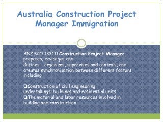 Australia Construction Project
Manager Immigration

ANZSCO 133111 Construction Project Manager
prepares, envisages and
defines, organizes, supervises and controls, and
creates synchronization between different factors
including
Construction of civil engineering
undertakings, buildings and residential units
The material and labor resources involved in
building and construction.

 