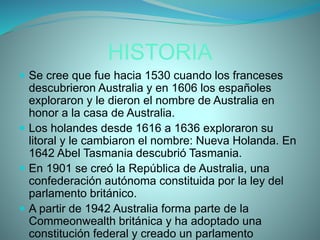 HISTORIA
 Se cree que fue hacia 1530 cuando los franceses
descubrieron Australia y en 1606 los españoles
exploraron y le dieron el nombre de Australia en
honor a la casa de Australia.
 Los holandes desde 1616 a 1636 exploraron su
litoral y le cambiaron el nombre: Nueva Holanda. En
1642 Abel Tasmania descubrió Tasmania.
 En 1901 se creó la República de Australia, una
confederación autónoma constituida por la ley del
parlamento británico.
 A partir de 1942 Australia forma parte de la
Commeonwealth británica y ha adoptado una
constitución federal y creado un parlamento
 