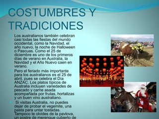 COSTUMBRES Y
TRADICIONES
 Los australianos también celebran
casi todas las fiestas del mundo
occidental, como la Navidad, el
año nuevo, la noche de Halloween
o Pascuas. Como el 25 de
diciembre es uno de los primeros
días de verano en Australia, la
Navidad y el Año Nuevo caen en
verano.
 Pero el feriado más importante
para los australianos es el 25 de
abril. pues se celebra el Día
ANZAC. Los platos típicos de
Australia incluyen variedades de
pescado y carne asada
acompañada por frutas, hortalizas
y un buen vino australiano.
 Si visitas Australia, no puedes
dejar de probar el vegemite, una
pasta para untar tostadas.
Tampoco te olvides de la pavlova,
un postre de merengue cubierto de
 