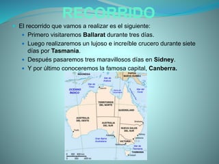 RECORRIDO
 El recorrido que vamos a realizar es el siguiente:
 Primero visitaremos Ballarat durante tres días.
 Luego realizaremos un lujoso e increíble crucero durante siete
días por Tasmania.
 Después pasaremos tres maravillosos días en Sidney.
 Y por último conoceremos la famosa capital, Canberra.
 