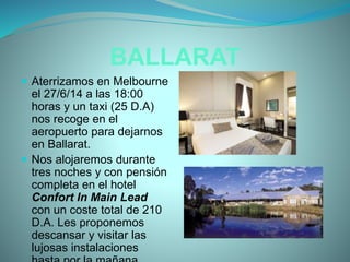 BALLARAT
 Aterrizamos en Melbourne
el 27/6/14 a las 18:00
horas y un taxi (25 D.A)
nos recoge en el
aeropuerto para dejarnos
en Ballarat.
 Nos alojaremos durante
tres noches y con pensión
completa en el hotel
Confort In Main Lead
con un coste total de 210
D.A. Les proponemos
descansar y visitar las
lujosas instalaciones
 