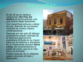BALLARAT
 El día 29 por la mañana
visitaremos The Fine Art
Gallery de forma gratuita, a la
que podrán llegar paseando.
 Con magnificas pinturas y obras
de arte, además de una buena
variedad de música clásica
contemporánea.
 Después por tan solo 20 dólares
australianos podrán disfrutar de
la deliciosa gastronomía
australiana (influida en su mayor
parte por la británica e irlandesa)
en un restaurante cercano Harry
Limes, les recomendamos el
pastel de carne, que es lo mas
típico de Australia.
 Podrán disfrutar de un relajante
paseo volviendo al hotel y
descansar.
 
