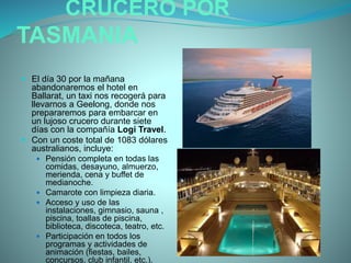 CRUCERO POR
TASMANIA
 El día 30 por la mañana
abandonaremos el hotel en
Ballarat, un taxi nos recogerá para
llevarnos a Geelong, donde nos
prepararemos para embarcar en
un lujoso crucero durante siete
días con la compañía Logi Travel.
 Con un coste total de 1083 dólares
australianos, incluye:
 Pensión completa en todas las
comidas, desayuno, almuerzo,
merienda, cena y buffet de
medianoche.
 Camarote con limpieza diaria.
 Acceso y uso de las
instalaciones, gimnasio, sauna ,
piscina, toallas de piscina,
biblioteca, discoteca, teatro, etc.
 Participación en todos los
programas y actividades de
animación (fiestas, bailes,
concursos, club infantil, etc.).
 