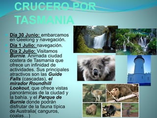 CRUCERO POR
TASMANIA
 Día 30 Junio: embarcamos
en Geelong y navegación.
 Día 1 Julio: navegación.
 Día 2 Julio: Visitamos
Burnie. Animada ciudad
costera de Tasmania que
ofrece un infinidad de
actividades. Sus principales
atractivos son las Guide
Falls (cascadas), el
mirador Roundhill
Lookout, que ofrece vistas
panorámicas de la ciudad y
la bahía. y el Parque de
Burnie donde podrán
disfrutar de la fauna típica
de Australia( canguros,
coalas…)
 