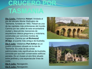 CRUCERO POR
TASMANIA
 Día 3Julio: Visitamos Hobart. Anidada al
pie del elevado Monte Wellington de
Tasmania, fundada en 1802, Hobart es una
de las capitales más pintorescas del mundo.
Camina por las calles de esta encantadora
ciudad y descubrirás mansiones de
arquitectura clásica gregoriana y victoriana,
construidas por convictos traídos de
Inglaterra. Camina por el Richmond
Bridge, el puente más antiguo de Australia.
 Día 4 Julio: Visitamos Port Arthur es un
pueblo pintoresco situado en la isla de
Tasmania. Es unas de las zonas
patrimoniales más significativas de Australia,
conocida por sus bien conservados edificios
penales. Es un museo al aire libre situado
entre jardines y una espectacular línea de
costa.
 Día 5 Julio: Navegación.
 Día 6 Julio: Navegación.
 