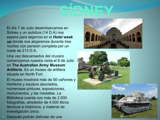 SÍDNEY
 El día 7 de Julio desembarcamos en
Sídney y un autobús (14 D.A) nos
espera para dejarnos en el Hotel weak
up donde nos alojaremos durante tres
noches con pensión completa por un
coste de 213 D.A.
 Una vez descansados del crucero
comenzamos nuestra visita el 8 de Julio
en The Australian Army Museum
Artillería. Es un museo de artillera
situada en North Fort.
 El museo mostrará más de 50 cañones y
morteros y equipos asociados,
numerosas pinturas, exposiciones,
monumentos, y las medallas. La
Biblioteca cuenta con más de 2.500
fotografías, alrededor de 4.000 libros
técnicos e históricos, y material de
investigación único.
 Después podrán disfrutar de una
 