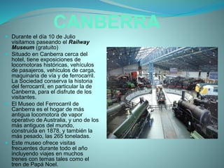 CANBERRA
 Durante el día 10 de Julio
visitamos paseando el Railway
Museum (gratuito)
 Situado en Canberra cerca del
hotel, tiene exposiciones de
locomotoras históricas, vehículos
de pasajeros, vehículos de carga,
maquinaria de vía y de ferrocarril.
La Sociedad conserva la historia
del ferrocarril, en particular la de
Canberra, para el disfrute de los
visitantes.
 El Museo del Ferrocarril de
Canberra es el hogar de más
antigua locomotora de vapor
operativo de Australia, y uno de los
más antiguos del mundo,
construida en 1878, y también la
más pesado, las 265 toneladas.
 Este museo ofrece visitas
frecuentes durante todo el año
incluyendo viajes en muchos
trenes con temas tales como el
tren de Papá Noel.
 