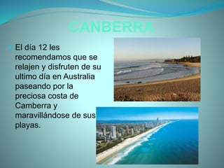 CANBERRA
 El día 12 les
recomendamos que se
relajen y disfruten de su
ultimo día en Australia
paseando por la
preciosa costa de
Camberra y
maravillándose de sus
playas.
 