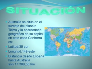  Australia se sitúa en el
sureste del planeta
Tierra y la coordenada
geográfica de su capital
en este caso Canberra
es:
 Latitud:35 sur
 Longitud:149 este
 Distancia desde España
hasta Australia
son:17.309,55 km
 