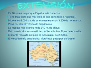  Es 16 veces mayor que España más o menos.
 Tiene más tierra que mar (sólo lo que pertenece a Australia).
 Mide unos 4.000 km. de este a oeste y unos 3.200 de norte a sur.
 Pasa por ella el Trópico de Capricornio.
 La meseta más grande mide 340 m. de altitud.
 Del noreste al sureste está la cordillera de Los Alpes de Australia.
 El monte más alto del país es Kosciusko, de 2.230 m.
 El verdadero río australiano: Murall que pasa por el sureste
 