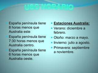  España península tiene
8 horas menos que
Australia este
 España península tiene
7:30 horas menos que
Australia centro.
 España península tiene
6 horas menos que
Australia oeste.
 Estaciones Australia:
 Verano: diciembre a
febrero.
 Otoño: marzo a mayo.
 Invierno: julio a agosto.
 Primavera: septiembre
a noviembre.
 