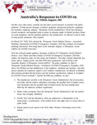Australia’s Response to COVID-19
By: Nikita Angane, MS
Just like every other nation, Australia has also taken several measures to respond to the global
pandemic. To help prevent shortages of medical equipment and personal protective equipment,
the Australian regulating authority- Therapeutic Goods Administration (TGA) has announced
several exemptions and expedited paths to ensure an adequate supply of medical products. Below
are some exemptions and the expedited pathways that manufacturers are allowed to take in order
to ramp up their production when required.
On March 22nd, 2020, TGA released the Therapeutic Goods (Medical Devices—Accredited
Pathology Laboratories) (COVID-19 Emergency) Exemption 2020 that exempted all accredited
pathology laboratories from being listed on the Australian Register of Therapeutic Goods
(ARTG) for COVID-19 test kits.1
TGA also released another guidance document on March 22nd, Therapeutic Goods (Medical
Devices—Face Masks and Other Articles) (COVID-19 Emergency) Exemption 2020 that
outlines the temporary policy for face masks and ventilators. The policy exempts disposable face
masks, gloves, surgical gowns, and other PPEs from requirements such as listing in the
Australian Register of Therapeutic Goods (ARTG).1 The policy published on April 8,
Therapeutic Goods (Medical Devices—Ventilators) (COVID-19 Emergency) Exemption 2020
allows for Off-label use and modifications to the ventilators, anesthesia gas machines, and other
devices intended for respiratory support. Local ventilator manufacturers are allowed to distribute
their products provided that the devices meet the technical specifications outlined in ‘Ventilator
for COVID-19 use in Australia’2 and that the following conditions are met:3
 The manufacturer provides to the Therapeutic Goods Administration the test procedure,
test results and risk analysis undertaken concerning the specified kind of medical device
and a declaration that the specified kind of medical device has been manufactured
following the minimum technical requirements.
 Obtain written permission from the Therapeutic Goods Administration that, the medical
device may be legally distributed.
 Provide TGA with the information about any malfunction or deterioration in the
characteristics or performance of the medical device that might lead to a serious threat to
public health.
 Submit adverse event reports to the TGA within 48 hours of becoming aware of the
incident.
 