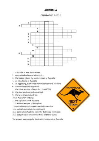 AUSTRALIA
CROSSWORD PUZZLE
1
2
3
4
5
6
7
8
9
10
11
12
13
14
15
16

1. a dry lake in New South Wales
2. Australia's Parliament is in this city
3. the biggest city on the western coast of Australia
4. an island state of Australia
5. an egg-laying, duck-billed mammal endemic to Australia
6. Australia's second largest city
7. the Prime Minister of Australia (1996-2007)
8. the Aboriginal name of Ayers Rock
9. the largest lake in Australia
10. an Australian wild dog
11. the capital of South Australia
12. a wooden weapon of Aborigines
13. Australia's second-longest river in its own right
14. a state of Australia in the north-east
15. a peninsula in Australia noted for its tropical rainforests
16. a body of water between Australia and New Guinea
The answer: a very popular destination for tourists in Australia

 