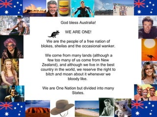 God bless Australia!
WE ARE ONE!
We are the people of a free nation of
blokes, sheilas and the occasional wanker.
We come from many lands (although a
few too many of us come from New
Zealand), and although we live in the best
country in the world, we reserve the right to
bitch and moan about it whenever we
bloody like.
We are One Nation but divided into many
States.

 