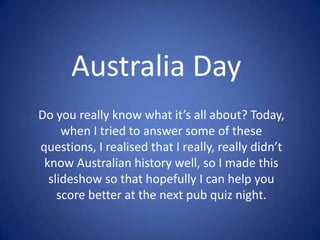 Australia Day
Do you really know what it’s all about? Today,
when I tried to answer some of these
questions, I realised that I really, really didn’t
know Australian history well, so I made this
slideshow so that hopefully I can help you
score better at the next pub quiz night.

 