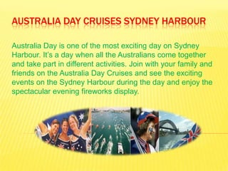 AUSTRALIA DAY CRUISES SYDNEY HARBOUR

Australia Day is one of the most exciting day on Sydney
Harbour. It’s a day when all the Australians come together
and take part in different activities. Join with your family and
friends on the Australia Day Cruises and see the exciting
events on the Sydney Harbour during the day and enjoy the
spectacular evening fireworks display.
 
