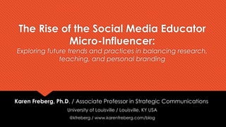 The Rise of the Social Media Educator
Micro-Influencer:
Exploring future trends and practices in balancing research,
teaching, and personal branding
Karen Freberg, Ph.D. / Associate Professor in Strategic Communications
University of Louisville / Louisville, KY USA
@kfreberg / www.karenfreberg.com/blog
 