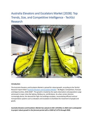 Australia Elevators and Escalators Market [2028]: Top
Trends, Size, and Competitive Intelligence - TechSci
Research
Introduction
The Australia Elevators and Escalators Market is poised for robust growth, according to the TechSci
Research report titled "Australia Elevators and Escalators Market – By Region, Competition, Forecast
and Opportunities, 2018-2028". This growth is fueled by the rapid urbanization and population surge
witnessed in major cities like Sydney, Melbourne, and Brisbane. As urban centers become
increasingly dense, the demand for high-rise buildings escalates, necessitating efficient vertical
transportation systems such as elevators and escalators to facilitate the movement of people and
goods.
Australia Elevators and Escalators Market has valued at USD 1.44 billion in 2022 and is anticipated
to project robust growth in the forecast period with a CAGR of 5.47% through 2028.
 