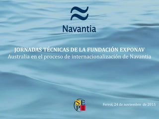 JORNADAS TÉCNICAS DE LA FUNDACIÓN EXPONAV
Australia en el proceso de internacionalización de Navantia
Ferrol, 24 de noviembre de 2015
 