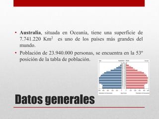 Datos generales
• Australia, situada en Oceanía, tiene una superficie de
7.741.220 Km2 es uno de los países más grandes del
mundo.
• Población de 23.940.000 personas, se encuentra en la 53º
posición de la tabla de población.
 