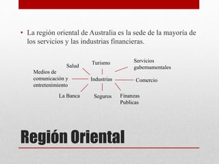 Región Oriental
• La región oriental de Australia es la sede de la mayoría de
los servicios y las industrias financieras.
Industrias
La Banca Seguros Finanzas
Publicas
Comercio
Medios de
comunicación y
entretenimiento
Turismo Servicios
gubernamentalesSalud
 