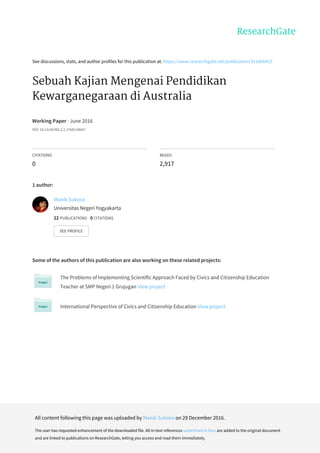 See	discussions,	stats,	and	author	profiles	for	this	publication	at:	https://www.researchgate.net/publication/311966415
Sebuah	Kajian	Mengenai	Pendidikan
Kewarganegaraan	di	Australia
Working	Paper	·	June	2016
DOI:	10.13140/RG.2.2.17683.68647
CITATIONS
0
READS
2,917
1	author:
Some	of	the	authors	of	this	publication	are	also	working	on	these	related	projects:
The	Problems	of	Implementing	Scientific	Approach	Faced	by	Civics	and	Citizenship	Education
Teacher	at	SMP	Negeri	1	Grujugan	View	project
International	Perspective	of	Civics	and	Citizenship	Education	View	project
Manik	Sukoco
Universitas	Negeri	Yogyakarta
22	PUBLICATIONS			0	CITATIONS			
SEE	PROFILE
All	content	following	this	page	was	uploaded	by	Manik	Sukoco	on	29	December	2016.
The	user	has	requested	enhancement	of	the	downloaded	file.	All	in-text	references	underlined	in	blue	are	added	to	the	original	document
and	are	linked	to	publications	on	ResearchGate,	letting	you	access	and	read	them	immediately.
 