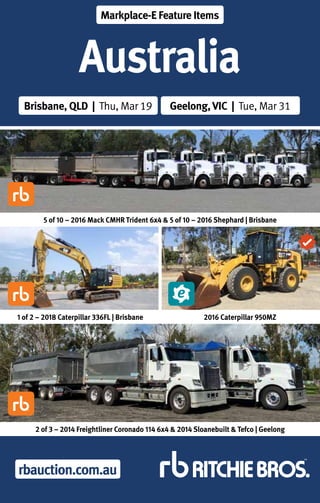 rbauction.com.au
Australia
Brisbane, QLD | Thu, Mar 19 Geelong,VIC | Tue, Mar 31
Markplace-E Feature Items
1 of 2 – 2018 Caterpillar 336FL | Brisbane
5 of 10 – 2016 Mack CMHR Trident 6x4 & 5 of 10 – 2016 Shephard | Brisbane
2016 Caterpillar 950MZ
2 of 3 – 2014 Freightliner Coronado 114 6x4 & 2014 Sloanebuilt & Tefco | Geelong
 