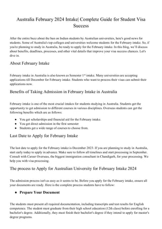 Australia February 2024 Intake| Complete Guide for Student Visa
Success
After the entire buzz about the ban on Indian students by Australian universities, here's good news for
students. Some of Australia's top colleges and universities welcome students for the February intake. So, if
you're planning to study in Australia, be ready to apply for the February intake. In this blog, we’ll discuss
about benefits, deadlines, processes, and other vital details that improve your visa success chances. Let's
dive in.
About February Intake
February intake in Australia is also known as Semester 1st
intake. Many universities are accepting
applications till December for February intake. Students who want to process their visas can submit their
applications now.
Benefits of Taking Admission in February Intake in Australia
February intake is one of the most crucial intakes for students studying in Australia. Students get the
opportunity to get admission to different courses in various disciplines. Overseas students can get the
following benefits which are as follows:
● You get scholarships and financial aid for the February intake.
● You get direct admission in the first semester
● Students get a wide range of courses to choose from.
Last Date to Apply for February Intake
The last date to apply for the February intake is December 2023. If you are planning to study in Australia,
start early today to apply in advance. Make sure to follow all timelines and start processing in September.
Consult with Career Overseas, the biggest immigration consultant in Chandigarh, for your processing. We
help you with visa processing.
The process to Apply for Australian University for February Intake 2024
The admission process isn't as easy as it seems to be. Before you apply for the February intake, ensure all
your documents are ready. Here is the complete process students have to follow:
● Prepare Your Document
The students must present all required documentation, including transcripts and test results for English
competence. The student must graduate from their high school education (12th class) before enrolling for a
bachelor's degree. Additionally, they must finish their bachelor's degree if they intend to apply for master's
degree programs.
 