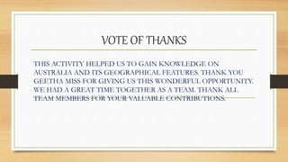 VOTE OF THANKS
THIS ACTIVITY HELPED US TO GAIN KNOWLEDGE ON
AUSTRALIA AND ITS GEOGRAPHICAL FEATURES. THANK YOU
GEETHA MISS FOR GIVING US THIS WONDERFUL OPPORTUNITY.
WE HAD A GREAT TIME TOGETHER AS A TEAM. THANK ALL
TEAM MEMBERS FOR YOUR VALUABLE CONTRIBUTIONS.
 