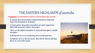THE EASTERN HIGHLANDS of australia
A highland is a mountainous region or elevated part of a country.
• It extends three thousand five hundred kilometres long from
Cape York Peninsula to Tasmania.
• In many places along these mountains are quite rugged and
filled with numerous valley's and gorges.
• These are the highest elevations in Australia that affects rainfall
&weather
• It divides the rivers to east flowing and west flowing ones
• Landforms such as Mt. Kosciusko, Bass Strait, Murray-Darling
River etc. are in this region.
 