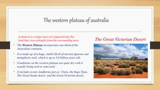 The western plateau of australia
A plateau is a large mass of comparatively flat
land that rises abruptly from the surrounding area
• The Western Plateau incorporates one-third of the
Australian continent.
• It is made up of a huge, stable block of ancient igneous and
metaphoric rock, which is up to 3.6 billion years old.
• Conditions on the western plateau are quite dry with it
usually being arid or semi-arid.
• It includes iconic landforms just as: Uluru, the Kaja Tjuta,
The Great Sandy desert and the Great Victorian desert.
The Great Victorian Desert
 