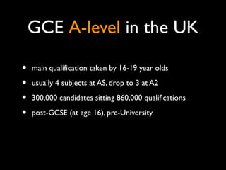 GCE A-level in the UK
• main qualification taken by 16-19 year olds
• usually 4 subjects at AS, drop to 3 at A2
• 300,000 ...
