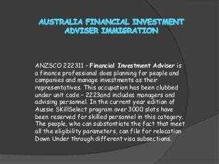 ANZSCO 222311 – Financial Investment Adviser is
a finance professional does planning for people and
companies and manage investments as their
representatives. This occupation has been clubbed
under unit code – 2223and includes managers and
advising personnel. In the current year edition of
Aussie SKillSelect program over 3000 slots have
been reserved for skilled personnel in this category.
The people, who can substantiate the fact that meet
all the eligibility parameters, can file for relocation
Down Under through different visa subsections.

 