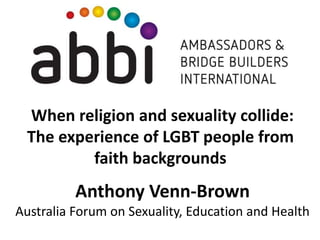 When religion and sexuality collide:
The experience of LGBT people from
faith backgrounds
Anthony Venn-Brown
Australia Forum on Sexuality, Education and Health
 