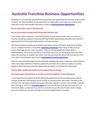 Australia Franchise Business Opportunities<br />Nowadays it is very vital that you should set up a business that would obtain for you more revenues with minimum risk. There are plenty of risk aspects that are related with a new trade, so in order to keep away from risk the most excellent alternative is to go for franchise business opportunities. <br />Do you want to be a winner in the business? <br />Are you concerned in earning some earnings with minimum risk? <br />Then the best option is going for unmatched franchise business opportunities. There are numerous franchise consulting companies in Australia offering franchise opportunities who offers best franchise opportunity for franchise opportunity hunters and trade purchasers.<br />Franchise consultants will help you to find the true match in terms of franchise opportunity. Whether you are a newbie franchisor or franchisee, franchising consultants always ready to help you at no matter what stage you are in your occupation. There are several people who dream about in establishing their own business but often it is found that lots of are not having good money that they require for a business to establish and neither have they possessed the skill to hold their business. So it is for them it will be superior way to go for small business franchise opportunity. <br />There are several franchise opportunities in Australia including café chains, restaurants, hotels & fashion chains have shown attention in franchise opportunity but which one to select is actually an essential judgment. Before deciding a franchise opportunity you require to remember few aspects like: <br />The franchisor’s background and the level of support that you will get<br />The requirements of the products or services in terms of competition in the marketplace<br /> In this regard franchise experts Australia offering the opportunity for the wannabe persons who are trying to initiate their own business but do not dare to commence their own project. The basis is only one that is the risk aspect, whether the business they have selected is correct or not, whether it will get them earnings or not? So it is franchise expert Australia who will help to get the true match so far as franchise business is concerned. If you want to revolutionize your life, then first you need to change your mind and be your own boss through local franchise opportunities in Australia.<br />
