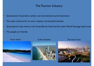 Fraser Island Surfers Paradise The Gold Coast
TheTourism Industry
• Queensland is Australia's number one international tourist destination
• The state is famous for its warm weather and beautiful beaches
• Queensland is also home to the Great Barrier Reef and five otherWorld Heritage listed areas
• The people are friendly
 