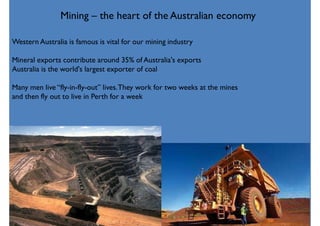 Mining – the heart of the Australian economy
Western Australia is famous is vital for our mining industry
Mineral exports contribute around 35% of Australia's exports
Australia is the world's largest exporter of coal
Many men live “fly-in-fly-out” lives.They work for two weeks at the mines
and then fly out to live in Perth for a week
 