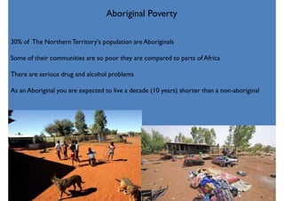 Aboriginal Poverty
30% of The NorthernTerritory's population are Aboriginals
Some of their communities are so poor they are compared to parts of Africa
There are serious drug and alcohol problems
As an Aboriginal you are expected to live a decade (10 years) shorter than a non-aboriginal
 
