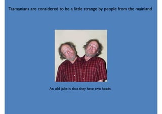 Tasmanians are considered to be a little strange by people from the mainland
An old joke is that they have two heads
 