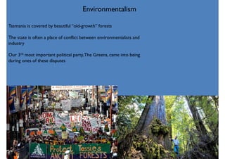 Environmentalism
Tasmania is covered by beautiful “old-growth” forests
The state is often a place of conflict between environmentalists and
industry
Our 3rd most important political party,The Greens, came into being
during ones of these disputes
 