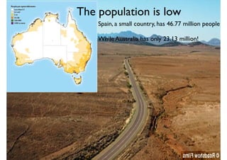The population is low
Spain, a small country, has 46.77 million people
While Australia has only 23.13 million!
 