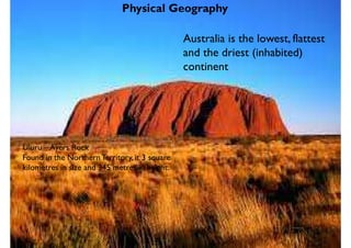 Physical Geography
Australia is the lowest, flattest
and the driest (inhabited)
continent
Uluru – Ayers Rock
Found in the NorthernTerritory, it 3 square
kilometres in size and 345 metres in height.
 