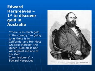 Edward Hargreaves – 1 st  to discover gold in Australia "There is as much gold in the country I’m going to as there is in California, and Her Most Gracious Majesty, the Queen, God bless her, will appoint me one of her Gold Commissioners". - Edward Hargraves  