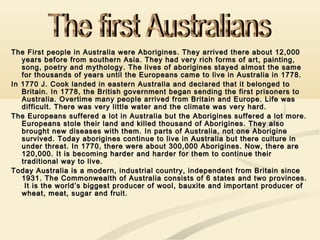 The First people in Australia were Aborigines. They arrived there about 12,000The First people in Australia were Aborigines. They arrived there about 12,000
years before from southern Asia. They had very rich forms of art, painting,years before from southern Asia. They had very rich forms of art, painting,
song, poetry and mythology. The lives of aborigines stayed almost the samesong, poetry and mythology. The lives of aborigines stayed almost the same
for thousands of years until the Europeans came to live in Australia in 1778.for thousands of years until the Europeans came to live in Australia in 1778.
In 1770 J. Cook landed in eastern Australia and declared that it belonged toIn 1770 J. Cook landed in eastern Australia and declared that it belonged to
Britain. In 1778, the British government began sending the first prisoners toBritain. In 1778, the British government began sending the first prisoners to
Australia. Overtime many people arrived from Britain and Europe. Life wasAustralia. Overtime many people arrived from Britain and Europe. Life was
difficult. There was very little water and the climate was very hard.difficult. There was very little water and the climate was very hard.
The Europeans suffered a lot in Australia but the Aborigines suffered a lot more.The Europeans suffered a lot in Australia but the Aborigines suffered a lot more.
Europeans stole their land and killed thousand of Aborigines. They alsoEuropeans stole their land and killed thousand of Aborigines. They also
brought new diseases with them. In parts of Australia, not one Aboriginebrought new diseases with them. In parts of Australia, not one Aborigine
survived. Today aborigines continue to live in Australia but there culture insurvived. Today aborigines continue to live in Australia but there culture in
under threat. In 1770, there were about 300,000 Aborigines. Now, there areunder threat. In 1770, there were about 300,000 Aborigines. Now, there are
120,000. It is becoming harder and harder for them to continue their120,000. It is becoming harder and harder for them to continue their
traditional way to live.traditional way to live.
Today Australia is a modern, industrial country, independent from Britain sinceToday Australia is a modern, industrial country, independent from Britain since
1931. The Commonwealth of Australia consists of 6 states and two provinces.1931. The Commonwealth of Australia consists of 6 states and two provinces.
It is the world’s biggest producer of wool, bauxite and important producer ofIt is the world’s biggest producer of wool, bauxite and important producer of
wheat, meat, sugar and fruit.wheat, meat, sugar and fruit.
 