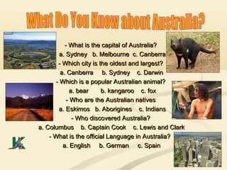 - What is the capital of Australia?- What is the capital of Australia?
a. Sydney b. Melbourne c. Canberraa. Sydney b. Melbourne c. Canberra
- Which city is the oldest and largest?- Which city is the oldest and largest?
a. Canberraa. Canberra b. Sydney c. Darwinb. Sydney c. Darwin
- Which is a popular Australian animal?- Which is a popular Australian animal?
a. bear b. kangaroo c. foxa. bear b. kangaroo c. fox
- Who are the Australian natives- Who are the Australian natives
a. Eskimos b. Aborigines c. Indiansa. Eskimos b. Aborigines c. Indians
- Who discovered Australia?- Who discovered Australia?
a. Columbus b. Captain Cook c. Lewis and Clarka. Columbus b. Captain Cook c. Lewis and Clark
- What is the official Language in Australia?- What is the official Language in Australia?
a. English b. German c. Spaina. English b. German c. Spain
 