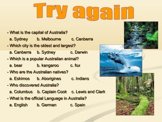 - What is the capital of Australia?- What is the capital of Australia?
a. Sydneya. Sydney b. Melbourne c. Canberrab. Melbourne c. Canberra
- Which city is the oldest and largest?- Which city is the oldest and largest?
a. Canberraa. Canberra b. Sydney c. Darwinb. Sydney c. Darwin
- Which is a popular Australian animal?- Which is a popular Australian animal?
a. beara. bear b. kangaroo c. foxb. kangaroo c. fox
- Who are the Australian natives?- Who are the Australian natives?
a. Eskimosa. Eskimos b. Aboriginesb. Aborigines c. Indiansc. Indians
- Who discovered Australia?- Who discovered Australia?
a. Columbus b. Captain Cook c. Lewis and Clarka. Columbus b. Captain Cook c. Lewis and Clark
- What is the official Language in Australia?- What is the official Language in Australia?
a. English b. German c. Spaina. English b. German c. Spain
 