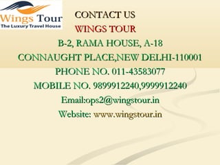 CONTACT USCONTACT US
WINGS TOURWINGS TOUR
B-2, RAMA HOUSE, A-18B-2, RAMA HOUSE, A-18
CONNAUGHT PLACE,NEW DELHI-110001CONNAUGHT PLACE,NEW DELHI-110001
PHONE NO. 011-43583077PHONE NO. 011-43583077
MOBILE NO. 9899912240,9999912240MOBILE NO. 9899912240,9999912240
Email:ops2@wingstour.inEmail:ops2@wingstour.in
Website:Website: www.wingstour.inwww.wingstour.in
 