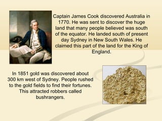 Captain James Cook discovered Australia in
1770. He was sent to discover the huge
land that many people believed was south
of the equator. He landed south of present
day Sydney in New South Wales. He
claimed this part of the land for the King of
England.
In 1851 gold was discovered about
300 km west of Sydney. People rushed
to the gold fields to find their fortunes.
This attracted robbers called
bushrangers.
 