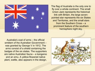 Australia's coat of arms – the official
emblem of the Australian Government –
was granted by George V in 1912. The
arms consist of a shield containing the
badges of the six states. The supporters
are native Australian fauna – a kangaroo
and an emu. A yellow-flowered native
plant, wattle, also appears in the design.
The flag of Australia is the only one to
fly over a whole continent. The small
Union Jack represents the historical
link with Britain, the large seven-
pointed star represents the six States
and Territories, and the small stars
from the Southern Cross – a
prominent feature of the southern
hemisphere night sky.
 